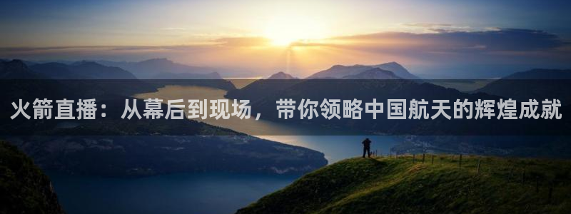 球友体育下载：火箭直播：从幕后到现场，带你领略中国航天的辉煌成就